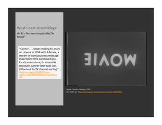 West	
  Coast	
  Assemblage	
  
His	
  ﬁrst	
  ﬁlm	
  was	
  simply	
  Rtled	
  “A	
  
Movie”	
  



   “Conner	
  .	
  .	
  .	
  began	
  making	
  his	
  mark	
  
   on	
  cinema	
  in	
  1958	
  with	
  A	
  Movie,	
  a	
  
   stream-­‐of-­‐consciousness	
  montage	
  
   made	
  from	
  ﬁlms	
  purchased	
  at	
  a	
  
   local	
  camera	
  store;	
  its	
  dreamlike	
  
   structure,	
  Conner	
  later	
  said,	
  was	
  
   inﬂuenced	
  by	
  TV	
  channel-­‐surﬁng.”	
  
   hQp://earz-­‐mag.com/2008/07/bruce-­‐
   connor-­‐1933-­‐2008-­‐forefather-­‐of-­‐21st-­‐century-­‐
   art/	
  




                                                                  Bruce	
  Conner,	
  A	
  Movie,	
  1958	
  
                                                                  See	
  video	
  at:	
  	
  hQp://www.tudou.com/programs/view/3-­‐9tCeFX0Eo/	
  
 