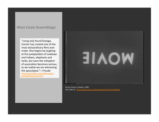 West	
  Coast	
  Assemblage	
  


   “Using	
  only	
  found	
  footage,	
  
   Conner	
  has	
  created	
  one	
  of	
  the	
  
   most	
  extraordinary	
  ﬁlms	
  ever	
  
   made.	
  One	
  begins	
  by	
  laughing	
  
   at	
  the	
  juxtaposiRon	
  of	
  cowboys	
  
   and	
  Indians,	
  elephants	
  and	
  
   tanks,	
  but	
  soon	
  the	
  metaphor	
  
   of	
  associaRon	
  becomes	
  serious,	
  
   as	
  we	
  realize	
  we	
  are	
  witnessing	
  
   the	
  apocalypse.”—Freude	
  
   hQp://www.ﬁlmlinc.com/nyﬀ/program/
   avantgarde/program5.html	
  




                                                        Bruce	
  Conner,	
  A	
  Movie,	
  1958	
  
                                                        See	
  video	
  at:	
  	
  hQp://www.tudou.com/programs/view/3-­‐9tCeFX0Eo/	
  
 