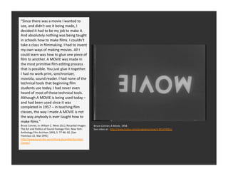 “Since	
  there	
  was	
  a	
  movie	
  I	
  wanted	
  to	
  
see,	
  and	
  didn’t	
  see	
  it	
  being	
  made,	
  I	
  
decided	
  it	
  had	
  to	
  be	
  my	
  job	
  to	
  make	
  it.	
  
And	
  absolutely	
  nothing	
  was	
  being	
  taught	
  
in	
  schools	
  Cow	
  to	
  make	
  ﬁlms.	
  I	
  couldn’t	
  
      West	
   h oast	
  Assemblage	
  
take	
  a	
  class	
  in	
  ﬁlmmaking.	
  I	
  had	
  to	
  invent	
  
      His	
  ﬁrst	
  ﬁlm	
  was	
  simply	
  Rtled	
  “A	
  
my	
  own	
  ways	
  of	
  making	
  movies.	
  All	
  I	
  
      Movie”	
  
could	
  learn	
  was	
  how	
  to	
  glue	
  one	
  piece	
  of	
  
ﬁlm	
  to	
  another.	
  A	
  MOVIE	
  was	
  made	
  in	
  
the	
  most	
  primiRve	
  ﬁlm	
  ediRng	
  process	
  
that	
  is	
  possible.	
  You	
  just	
  glue	
  it	
  together.	
  
I	
  had	
  no	
  work	
  print,	
  synchronizer,	
  
moviola,	
  sound	
  reader.	
  I	
  had	
  none	
  of	
  the	
  
technical	
  tools	
  that	
  beginning	
  ﬁlm	
  
students	
  use	
  today.	
  I	
  had	
  never	
  even	
  
heard	
  of	
  most	
  of	
  these	
  technical	
  tools.	
  
Although	
  A	
  MOVIE	
  is	
  being	
  used	
  today	
  –	
  
and	
  had	
  been	
  used	
  since	
  it	
  was	
  
completed	
  in	
  1957	
  –	
  in	
  teaching	
  ﬁlm	
  
classes,	
  the	
  way	
  I	
  made	
  A	
  MOVIE	
  is	
  not	
  
the	
  way	
  anybody	
  is	
  ever	
  taught	
  how	
  to	
  
make	
  ﬁlms.”	
  
Bruce	
  Conner,	
  in:	
  Wiliam	
  C.	
  Wees	
  (Ed.):	
  Recycled	
  Images.	
     Bruce	
  Conner,	
  A	
  Movie,	
  1958	
  
The	
  Art	
  and	
  PoliRcs	
  of	
  Found	
  Footage	
  Film,	
  New	
  York:	
      See	
  video	
  at:	
  	
  hQp://www.tudou.com/programs/view/3-­‐9tCeFX0Eo/	
  
Anthology	
  Film	
  Archives	
  1993,	
  S.	
  77-­‐86:	
  82.	
  [San	
  
Francisco	
  22.	
  Mai	
  1991]	
  
hQp://www.kunst-­‐der-­‐vermiQlung.de/arRkel/kurztext-­‐
conner/	
  
 