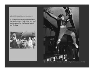 West	
  Coast	
  Assemblage	
  
In	
  1978	
  Conner	
  became	
  involved	
  with	
  
the	
  San	
  Francisco	
  Punk	
  scene	
  as	
  a	
  staﬀ	
  
photographer	
  for	
  the	
  fanzine	
  Search	
  
and	
  Destroy	
  




                                                                  Bruce	
  Conner,	
  Roz	
  Makes	
  a	
  Giant	
  Step	
  for	
  Mankind:	
  NegaRve	
  Trend,	
  January	
  23,	
  1978	
  
 