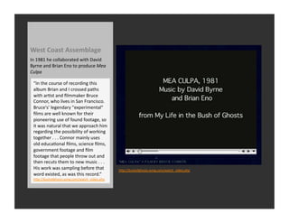West	
  Coast	
  Assemblage	
  
In	
  1981	
  he	
  collaborated	
  with	
  David	
  
Byrne	
  and	
  Brian	
  Eno	
  to	
  produce	
  Mea	
  
Culpa	
  

  “In	
  the	
  course	
  of	
  recording	
  this	
  
  album	
  Brian	
  and	
  I	
  crossed	
  paths	
  
  with	
  arRst	
  and	
  ﬁlmmaker	
  Bruce	
  
  Connor,	
  who	
  lives	
  in	
  San	
  Francisco.	
  
  Bruce's'	
  legendary	
  "experimental"	
  
  ﬁlms	
  are	
  well	
  known	
  for	
  their	
  
  pioneering	
  use	
  of	
  found	
  footage,	
  so	
  
  it	
  was	
  natural	
  that	
  we	
  approach	
  him	
  
  regarding	
  the	
  possibility	
  of	
  working	
  
  together	
  .	
  .	
  .	
  Connor	
  mainly	
  uses	
  
  old	
  educaRonal	
  ﬁlms,	
  science	
  ﬁlms,	
  
  government	
  footage	
  and	
  ﬁlm	
  
  footage	
  that	
  people	
  throw	
  out	
  and	
  
  then	
  recuts	
  them	
  to	
  new	
  music	
  .	
  .	
  .	
  
  His	
  work	
  was	
  sampling	
  before	
  that	
                hQp://bushofghosts.wmg.com/watch_video.php	
  
  word	
  existed,	
  as	
  was	
  this	
  record.”	
  
  hQp://bushofghosts.wmg.com/watch_video.php	
  
 