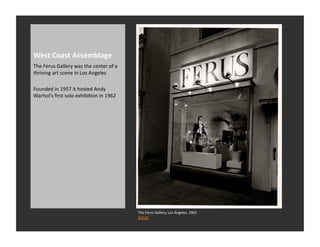 West	
  Coast	
  Assemblage	
  
The	
  Ferus	
  Gallery	
  was	
  the	
  center	
  of	
  a	
  
thriving	
  art	
  scene	
  in	
  Los	
  Angeles	
  

Founded	
  in	
  1957	
  it	
  hosted	
  Andy	
  
Warhol’s	
  ﬁrst	
  solo	
  exhibiRon	
  in	
  1962	
  




                                                                 The	
  Ferus	
  Gallery,	
  Los	
  Angeles,	
  1962	
  
                                                                 Artnet	
  
 