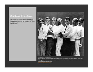 West	
  Coast	
  Assemblage	
  
The	
  group	
  of	
  arRsts	
  associated	
  with	
  
the	
  gallery	
  came	
  to	
  be	
  known	
  as	
  “ The	
  
Cool	
  School”	
  




                                                                 Ferus	
  Gallery	
  ArRsts,	
  1959	
  
                                                                 From	
  Lev:	
  John	
  Altoon,	
  Craig	
  Kauﬀman,	
  Allen	
  Lynch,	
  Ed	
  Kienholz,	
  Ed	
  Moses,	
  Robert	
  Irwin,	
  Billy	
  
                                                                 Al	
  Bengston	
  	
  
                                                                 Photograph	
  by	
  Patricia	
  Faure	
  
                                                                 hQp://www.ferusgallery.com/	
  
 