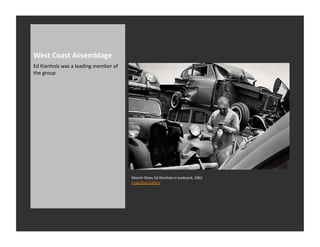 West	
  Coast	
  Assemblage	
  
Ed	
  Kienholz	
  was	
  a	
  leading	
  member	
  of	
  
the	
  group	
  




                                                            Marvin	
  Silver,	
  Ed	
  Kienholz	
  in	
  Junkyard,	
  1962	
  
                                                            Craig	
  Krull	
  Gallery	
  
 