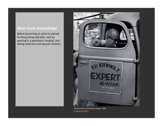West	
  Coast	
  Assemblage	
  
Before	
  becoming	
  an	
  arRst	
  he	
  earned	
  
his	
  living	
  doing	
  odd	
  jobs,	
  such	
  as	
  
working	
  in	
  a	
  psychiatric	
  hospital,	
  and	
  
selling	
  used	
  cars	
  and	
  vacuum	
  cleaners	
  




                                                            Marvin	
  Silver,	
  Ed	
  Kienholz	
  Expert,	
  1962	
  
                                                            Craig	
  Krull	
  Gallery	
  
 
