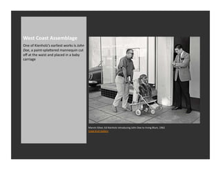 West	
  Coast	
  Assemblage	
  
One	
  of	
  Kienholz’s	
  earliest	
  works	
  is	
  John	
  
Doe,	
  a	
  paint-­‐splaQered	
  mannequin	
  cut	
  
oﬀ	
  at	
  the	
  waist	
  and	
  placed	
  in	
  a	
  baby	
  
carriage	
  	
  




                                                                   Marvin	
  Silver,	
  Ed	
  Kienholz	
  introducing	
  John	
  Doe	
  to	
  Irving	
  Blum,	
  1962	
  
                                                                   Craig	
  Krull	
  Gallery	
  
 