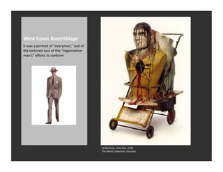 West	
  Coast	
  Assemblage	
  
It	
  was	
  a	
  portrait	
  of	
  “everyman,”	
  and	
  of	
  
the	
  tortured	
  soul	
  of	
  the	
  “organizaRon	
  
man’s”	
  eﬀorts	
  to	
  conform	
  




                                                                   Ed	
  Kienholz,	
  John	
  Doe,	
  1959	
  
                                                                   The	
  Menil	
  CollecRon,	
  Houston	
  
 