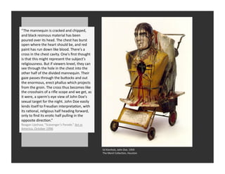 “The	
  mannequin	
  is	
  cracked	
  and	
  chipped,	
  
and	
  black	
  resinous	
  material	
  has	
  been	
  
  West	
  Coast	
  Assemblage	
  
poured	
  over	
  its	
  head.	
  The	
  chest	
  has	
  burst	
  
open	
  where	
  the	
  heart	
  should	
  be,	
  and	
  red	
  
paint	
  has	
  run	
  down	
  like	
  blood.	
  There's	
  a	
  
cross	
  in	
  the	
  chest	
  cavity.	
  One's	
  ﬁrst	
  thought	
  
is	
  that	
  this	
  might	
  represent	
  the	
  subject's	
  
religiousness.	
  But	
  if	
  viewers	
  kneel,	
  they	
  can	
  
see	
  through	
  the	
  hole	
  in	
  the	
  chest	
  into	
  the	
  
other	
  half	
  of	
  the	
  divided	
  mannequin.	
  Their	
  
gaze	
  passes	
  through	
  the	
  buQocks	
  and	
  out	
  
the	
  enormous,	
  erect	
  phallus	
  which	
  projects	
  
from	
  the	
  groin.	
  The	
  cross	
  thus	
  becomes	
  like	
  
the	
  crosshairs	
  of	
  a	
  riﬂe	
  scope	
  and	
  we	
  get,	
  as	
  
it	
  were,	
  a	
  sperm's-­‐eye	
  view	
  of	
  John	
  Doe's	
  
sexual	
  target	
  for	
  the	
  night.	
  John	
  Doe	
  easily	
  
lends	
  itself	
  to	
  Freudian	
  interpretaRon,	
  with	
  
its	
  raRonal,	
  religious	
  half	
  heading	
  forward,	
  
only	
  to	
  ﬁnd	
  its	
  eroRc	
  half	
  pulling	
  in	
  the	
  
opposite	
  direcRon.”
Reagan	
  Upshaw,	
  “Scavenger’s	
  Parade.”	
  Art	
  in	
  
America.	
  October	
  1996




                                                                               Ed	
  Kienholz,	
  John	
  Doe,	
  1959	
  
                                                                               The	
  Menil	
  CollecRon,	
  Houston	
  
 