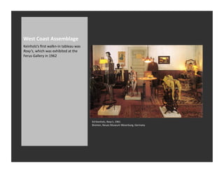 West	
  Coast	
  Assemblage	
  
Keinholz’s	
  ﬁrst	
  walkn-­‐in	
  tableau	
  was	
  
Roxy’s,	
  which	
  was	
  exhibited	
  at	
  the	
  
Ferus	
  Gallery	
  in	
  1962	
  




                                                         Ed	
  Kienholz,	
  Roxy’s,	
  1961	
  
                                                         Bremen,	
  Neues	
  Museum	
  Weserburg,	
  Germany	
  
 