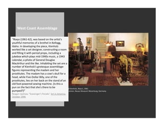 West	
  Coast	
  Assemblage	
  

“Roxys	
  (1961-­‐62),	
  was	
  based	
  on	
  the	
  arRst's	
  
youthful	
  memories	
  of	
  a	
  brothel	
  in	
  Kellogg,	
  
Idaho.	
  In	
  developing	
  the	
  piece,	
  Kienholz	
  
worked	
  like	
  a	
  set	
  designer,	
  construcRng	
  a	
  room	
  
and	
  ﬁlling	
  it	
  with	
  period	
  props,	
  including	
  a	
  
jukebox	
  which	
  plays	
  mid-­‐1940s	
  music,	
  a	
  1943	
  
calendar,	
  a	
  photo	
  of	
  General	
  Douglas	
  
MacArthur	
  and	
  the	
  like.	
  InhabiRng	
  the	
  set	
  are	
  a	
  
number	
  of	
  Kienholz's	
  grotesque	
  assemblage-­‐
ﬁgures	
  represenRng	
  the	
  madam	
  and	
  her	
  
prosRtutes.	
  The	
  madam	
  has	
  a	
  cow's	
  skull	
  for	
  a	
  
head,	
  while	
  Five-­‐Dollar	
  Billy,	
  one	
  of	
  the	
  
prosRtutes,	
  lies	
  on	
  her	
  back	
  on	
  the	
  stand	
  of	
  an	
  
old	
  foot-­‐powered	
  sewing	
  machine.	
  (Is	
  this	
  a	
  
pun	
  on	
  the	
  fact	
  that	
  she's	
  there	
  to	
  be	
               Ed	
  Kienholz,	
  Roxy’s,	
  1961	
  
pumped?)”	
                                                                    Bremen,	
  Neues	
  Museum	
  Weserburg,	
  Germany	
  
Reagan	
  Upshaw,	
  “Scavenger’s	
  Parade.”	
  Art	
  in	
  America.	
  
October	
  1996
 
