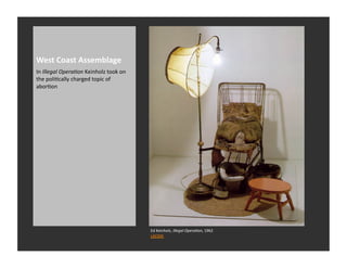 West	
  Coast	
  Assemblage	
  
In	
  Illegal	
  OperaNon	
  Keinholz	
  took	
  on	
  
the	
  poliRcally	
  charged	
  topic	
  of	
  
aborRon	
  




                                                          Ed	
  Keinholz,	
  Illegal	
  OperaNon,	
  1962	
  
                                                          LACMA	
  
 