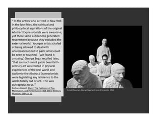 “To	
  the	
  arRsts	
  who	
  arrived	
  in	
  New	
  York	
  
in	
  the	
  late	
  ﬁRes,	
  the	
  spiritual	
  and	
  
       Two	
  Paths	
  
philosophical	
  aspiraRons	
  of	
  the	
  original	
  
Abstract	
  Eart	
  avoid	
  everyday	
  life?	
  wesome;	
  
       Should	
   xpressionists	
  were	
  a
yet	
  these	
  same	
  aspiraRons	
  generated	
  
resentment	
  because	
  they	
  excluded	
  the	
  
external	
  world.	
  	
  Younger	
  arRsts	
  chafed	
  
at	
  being	
  allowed	
  to	
  deal	
  with	
  
universals	
  but	
  not	
  to	
  paint	
  what	
  could	
  
be	
  seen	
  or	
  touched.	
  	
  ‘We	
  found	
  it	
  
amazing,’	
  George	
  Segal	
  recalled	
  later,	
  
‘that	
  so	
  much	
  avant	
  garde	
  twenReth-­‐
century	
  art	
  was	
  rooted	
  in	
  physical	
  
experiences	
  of	
  the	
  real	
  world	
  and	
  
suddenly	
  the	
  Abstract	
  Expressionists	
  
were	
  legislaRng	
  any	
  reference	
  to	
  the	
  
world	
  totally	
  out	
  of	
  art.	
  	
  This	
  was	
  
outrageous	
  to	
  us.’”	
  
Barbara	
  Haskell,	
  Blam!	
  	
  The	
  Explosion	
  of	
  Pop,	
  
Minimalism,	
  and	
  Performance	
  1958-­‐1964,	
  Whitney	
           Arnold	
  Newman,	
  George	
  Segal	
  with	
  one	
  of	
  his	
  works,	
  1964	
  
Museum,	
  1984,	
  p.	
  12	
  
 