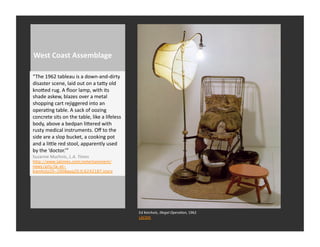 West	
  Coast	
  Assemblage	
  

“The	
  1962	
  tableau	
  is	
  a	
  down-­‐and-­‐dirty	
  
disaster	
  scene,	
  laid	
  out	
  on	
  a	
  taQy	
  old	
  
knoQed	
  rug.	
  A	
  ﬂoor	
  lamp,	
  with	
  its	
  
shade	
  askew,	
  blazes	
  over	
  a	
  metal	
  
shopping	
  cart	
  rejiggered	
  into	
  an	
  
operaRng	
  table.	
  A	
  sack	
  of	
  oozing	
  
concrete	
  sits	
  on	
  the	
  table,	
  like	
  a	
  lifeless	
  
body,	
  above	
  a	
  bedpan	
  liQered	
  with	
  
rusty	
  medical	
  instruments.	
  Oﬀ	
  to	
  the	
  
side	
  are	
  a	
  slop	
  bucket,	
  a	
  cooking	
  pot	
  
and	
  a	
  liQle	
  red	
  stool,	
  apparently	
  used	
  
by	
  the	
  ‘doctor.’”	
  
Suzanne	
  Muchnic,	
  L.A.	
  Times	
  
http://www.latimes.com/entertainment/
news/arts/la-et-
kienholz20-2008aug20,0,6242187.story




                                                                       Ed	
  Keinholz,	
  Illegal	
  OperaNon,	
  1962	
  
                                                                       LACMA	
  
 