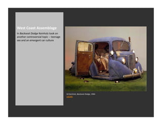 West	
  Coast	
  Assemblage	
  
In	
  Backseat	
  Dodge	
  Keinholz	
  took	
  on	
  
another	
  controversial	
  topic	
  -­‐-­‐	
  teenage	
  
sex	
  and	
  an	
  emergent	
  car	
  culture	
  




                                                             Ed	
  Keinholz,	
  Backseat	
  Dodge,	
  1964	
  
                                                             LACMA	
  
 
