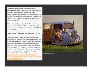 “One	
  night	
  when	
  he	
  was	
  about	
  17,	
  Kienholz	
  
borrowed	
  his	
  father’s	
  ’38	
  Dodge	
  and	
  drove	
  it	
  across	
  
the	
  state	
  line	
  to	
  a	
  dance	
  at	
  Chatcolet	
  Lake,	
  
Idaho.“This	
  girl	
  was	
  out	
  there,	
  and	
  I	
  enRced	
  her	
  into	
  
the	
  car,”	
  he	
  said	
  in	
  an	
  issemblage	
   included	
  in	
  a	
  
   West	
  Coast	
  Anterview	
  that	
  is	
  
secRon	
  of	
  the	
  museum’s	
  Web	
  site	
  devoted	
  to	
  the	
  
online	
  collecRon.	
  	
  

“We	
  got	
  some	
  beer	
  and	
  pulled	
  oﬀ	
  in	
  the	
  tules	
  
someplace	
  and	
  did	
  inRmate	
  and	
  eroRc	
  things	
  all	
  
over	
  her,	
  and	
  we	
  sat	
  there	
  and	
  drank	
  beer	
  and	
  had	
  
a	
  nice	
  Rme.”	
  

“And	
  I	
  couldn’t	
  remember	
  her	
  name	
  later,”	
  he	
  said.	
  	
  

“I	
  thought,	
  what	
  a	
  crazy	
  situaRon	
  —	
  to	
  be	
  that	
  
inRmate	
  with	
  a	
  person	
  and	
  not	
  know	
  who	
  they	
  are.	
  
It	
  just	
  seemed	
  wrong	
  to	
  me	
  in	
  a	
  way.	
  And	
  then	
  I	
  got	
  
to	
  thinking	
  about	
  back	
  seats	
  and	
  Dodges	
  and	
  the	
  
kind	
  of	
  a	
  world	
  where	
  kids	
  are	
  really	
  forced	
  into	
  a	
  
cramped	
  space	
  in	
  —	
  maybe	
  even	
  a	
  fear	
  situaRon,	
  
certainly	
  a	
  furRve	
  situaRon.	
  Like	
  what	
  a	
  miserable	
  
ﬁrst	
  experience	
  of	
  sex	
  most	
  kids	
  go	
  through.	
  I	
  
mean,	
  the	
  back	
  seats	
  of	
  cars.”	
                            Ed	
  Keinholz,	
  Backseat	
  Dodge,	
  1964	
  
Edward	
  WyaQ,	
  “In	
  Sunny	
  Southern	
  Californi	
  a	
   LACMA	
  
Sculpture	
  Finds	
  its	
  Place	
  in	
  the	
  Shadows,”	
  New	
  York	
  
Times,	
  October	
  2,	
  2007	
  
 