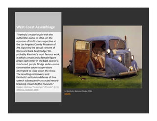 West	
  Coast	
  Assemblage	
  
“Kienholz's	
  major	
  brush	
  with	
  the	
  
authoriRes	
  came	
  in	
  1966,	
  on	
  the	
  
occasion	
  of	
  his	
  ﬁrst	
  retrospecRve	
  at	
  
the	
  Los	
  Angeles	
  County	
  Museum	
  of	
  
Art.	
  Upset	
  by	
  the	
  sexual	
  content	
  of	
  
Roxys	
  and	
  Back	
  Seat	
  Dodge	
  '38-­‐-­‐
probably	
  Kienholz's	
  most	
  famous	
  work,	
  
in	
  which	
  a	
  male	
  and	
  a	
  female	
  ﬁgure	
  
grope	
  each	
  other	
  in	
  the	
  back	
  seat	
  of	
  a	
  
shortened,	
  purple	
  Dodge	
  sedan-­‐-­‐some	
  
conservaRve	
  county	
  supervisors	
  
aQempted	
  to	
  close	
  down	
  the	
  show.	
  
The	
  resulRng	
  controversy	
  and	
  
Kienholz's	
  arRculate	
  defense	
  of	
  free	
  
speech	
  subsequently	
  aQracted	
  record-­‐
breaking	
  crowds	
  to	
  the	
  museum.”	
  
Reagan	
  Upshaw,	
  “Scavenger’s	
  Parade.”	
  Art	
  in	
  
America.	
  October	
  1996	
  
                                                                     Ed	
  Keinholz,	
  Backseat	
  Dodge,	
  1964	
  
                                                                     LACMA	
  
 