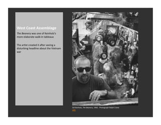 West	
  Coast	
  Assemblage	
  
The	
  Beanery	
  was	
  one	
  of	
  Keinholz’s	
  
more	
  elaborate	
  walk-­‐in	
  tableaux	
  

The	
  arRst	
  created	
  it	
  aver	
  seeing	
  a	
  
disturbing	
  headline	
  about	
  the	
  Vietnam	
  
war	
  




                                                           Ed	
  Kienholz,	
  The	
  Beanery,	
  1965.	
  	
  Photograph	
  Ralph	
  Crane	
  
                                                           LIFE	
  
 