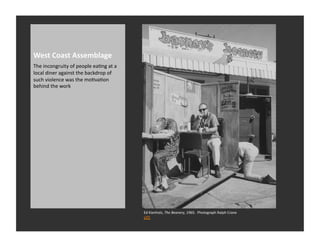 West	
  Coast	
  Assemblage	
  
The	
  incongruity	
  of	
  people	
  eaRng	
  at	
  a	
  
local	
  diner	
  against	
  the	
  backdrop	
  of	
  
such	
  violence	
  was	
  the	
  moRvaRon	
  
behind	
  the	
  work	
  




                                                             Ed	
  Kienholz,	
  The	
  Beanery,	
  1965.	
  	
  Photograph	
  Ralph	
  Crane	
  
                                                             LIFE	
  
 
