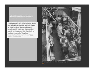 West	
  Coast	
  Assemblage	
  


“The	
  Beanery	
  (1965)	
  [is]	
  a	
  full-­‐sized	
  replica	
  
of	
  a	
  railroad-­‐car-­‐sized	
  bar	
  and	
  grill	
  (based	
  
on	
  a	
  real	
  LA	
  diner,	
  Barney's	
  Beanery),	
  
complete	
  with	
  music	
  and	
  the	
  recorded	
  
sounds	
  of	
  the	
  patrons	
  plus	
  chemicals	
  to	
  
produce	
  the	
  smell	
  of	
  the	
  place.	
  “	
  
Reagan	
  Upshaw,	
  “Scavenger’s	
  Parade.”	
  Art	
  in	
  
America.	
  October	
  1996	
  




                                                                         Ed	
  Kienholz,	
  The	
  Beanery,	
  1965.	
  	
  Photograph	
  Ralph	
  Crane	
  
                                                                         LIFE	
  
 