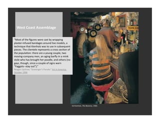 West	
  Coast	
  Assemblage	
  

“Most	
  of	
  the	
  ﬁgures	
  were	
  cast	
  by	
  wrapping	
  
plaster-­‐infused	
  bandages	
  around	
  live	
  models,	
  a	
  
technique	
  that	
  Kienholz	
  was	
  to	
  use	
  in	
  subsequent	
  
pieces.	
  The	
  clientele	
  represents	
  a	
  cross	
  secRon	
  of	
  
the	
  populaRon:	
  there	
  are	
  a	
  young	
  couple,	
  two	
  
moving-­‐company	
  men,	
  an	
  aging	
  barﬂy	
  in	
  a	
  mink	
  
stole	
  who	
  has	
  brought	
  her	
  poodle,	
  and	
  others	
  (no	
  
gays,	
  though,	
  since	
  a	
  couple	
  of	
  signs	
  warn	
  
"Faggots-­‐-­‐stay	
  out").”	
  
Reagan	
  Upshaw,	
  “Scavenger’s	
  Parade.”	
  Art	
  in	
  America.	
  
October	
  1996	
  




                                                                               Ed	
  Kienholz,	
  The	
  Beanery,	
  1965.	
  	
  	
  
 
