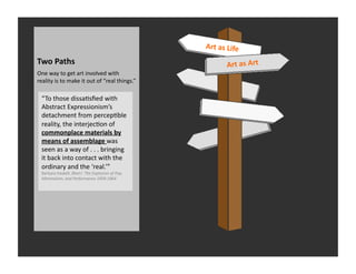 Art	
  as	
  Life	
  
Two	
  Paths	
                                                                            Art	
  as	
  Art	
  
One	
  way	
  to	
  get	
  art	
  involved	
  with	
  
reality	
  is	
  to	
  make	
  it	
  out	
  of	
  “real	
  things.”	
  	
  

   “To	
  those	
  dissaRsﬁed	
  with	
  
   Abstract	
  Expressionism’s	
  
   detachment	
  from	
  percepRble	
  
   reality,	
  the	
  interjecRon	
  of	
  
   commonplace	
  materials	
  by	
  
   means	
  of	
  assemblage	
  was	
  
   seen	
  as	
  a	
  way	
  of	
  .	
  .	
  .	
  bringing	
  
   it	
  back	
  into	
  contact	
  with	
  the	
  
   ordinary	
  and	
  the	
  ‘real.’”	
  
   Barbara	
  Haskell,	
  Blam!	
  	
  The	
  Explosion	
  of	
  Pop,	
  
   Minimalism,	
  and	
  Performance	
  1958-­‐1964	
  
 