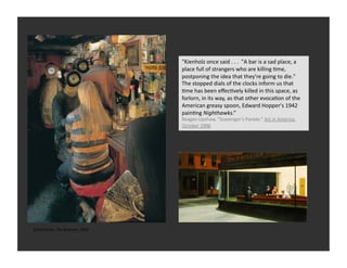 “Kienholz	
  once	
  said	
  .	
  .	
  .	
  	
  "A	
  bar	
  is	
  a	
  sad	
  place,	
  a	
  
                                                 place	
  full	
  of	
  strangers	
  who	
  are	
  killing	
  Rme,	
  
                                                 postponing	
  the	
  idea	
  that	
  they're	
  going	
  to	
  die."	
  
                                                 The	
  stopped	
  dials	
  of	
  the	
  clocks	
  inform	
  us	
  that	
  
                                                 Rme	
  has	
  been	
  eﬀecRvely	
  killed	
  in	
  this	
  space,	
  as	
  
                                                 forlorn,	
  in	
  its	
  way,	
  as	
  that	
  other	
  evocaRon	
  of	
  the	
  
                                                 American	
  greasy	
  spoon,	
  Edward	
  Hopper's	
  1942	
  
                                                 painRng	
  Nighthawks.”	
  
                                                 Reagan	
  Upshaw,	
  “Scavenger’s	
  Parade.”	
  Art	
  in	
  America.	
  
                                                 October	
  1996	
  




Ed	
  Kienholz,	
  The	
  Beanery,	
  1965	
  
 