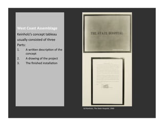 West	
  Coast	
  Assemblage	
  
Keinholz’s	
  concept	
  tableau	
  
usually	
  consisted	
  of	
  three	
  
Parts:	
  
1.      A	
  wriQen	
  descripRon	
  of	
  the	
  
        concept	
  	
  
2.      A	
  drawing	
  of	
  the	
  project	
  
3.      The	
  ﬁnished	
  installaRon	
  




                                                     Ed	
  Kienholz,	
  The	
  State	
  Hospital,	
  1966	
  
 