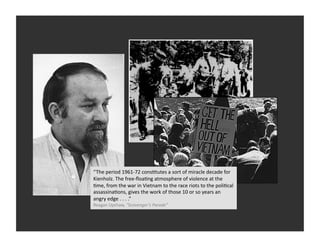 “The	
  period	
  1961-­‐72	
  consRtutes	
  a	
  sort	
  of	
  miracle	
  decade	
  for	
  
Kienholz.	
  The	
  free-­‐ﬂoaRng	
  atmosphere	
  of	
  violence	
  at	
  the	
  
Rme,	
  from	
  the	
  war	
  in	
  Vietnam	
  to	
  the	
  race	
  riots	
  to	
  the	
  poliRcal	
  
assassinaRons,	
  gives	
  the	
  work	
  of	
  those	
  10	
  or	
  so	
  years	
  an	
  
angry	
  edge	
  .	
  .	
  .	
  .”	
  
Reagan	
  Upshaw,	
  “Scavenger’s	
  Parade”	
  
 