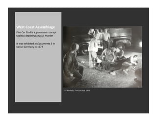 West	
  Coast	
  Assemblage	
  
Five	
  Car	
  Stud	
  is	
  a	
  gruesome	
  concept	
  
tableau	
  depicRng	
  a	
  racial	
  murder	
  

It	
  was	
  exhibited	
  at	
  Documenta	
  5	
  in	
  
Kassel	
  Germany	
  in	
  1972	
  




                                                            Ed	
  Kienholz,	
  Five	
  Car	
  Stud,	
  1969	
  
 