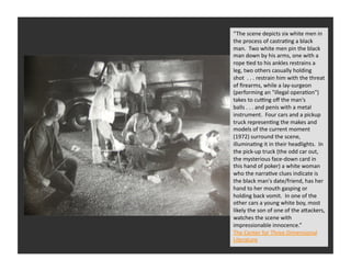 “The	
  scene	
  depicts	
  six	
  white	
  men	
  in	
  
the	
  process	
  of	
  castraRng	
  a	
  black	
  
man.	
  	
  Two	
  white	
  men	
  pin	
  the	
  black	
  
man	
  down	
  by	
  his	
  arms,	
  one	
  with	
  a	
  
rope	
  Red	
  to	
  his	
  ankles	
  restrains	
  a	
  
leg,	
  two	
  others	
  casually	
  holding	
  
shot	
  	
  .	
  .	
  .	
  restrain	
  him	
  with	
  the	
  threat	
  
of	
  ﬁrearms,	
  while	
  a	
  lay-­‐surgeon	
  
(performing	
  an	
  "illegal	
  operaRon")	
  
takes	
  to	
  cuhng	
  oﬀ	
  the	
  man's	
  
balls	
  .	
  .	
  .	
  and	
  penis	
  with	
  a	
  metal	
  
instrument.	
  	
  Four	
  cars	
  and	
  a	
  pickup	
  
truck	
  represenRng	
  the	
  makes	
  and	
  
models	
  of	
  the	
  current	
  moment	
  
(1972)	
  surround	
  the	
  scene,	
  
illuminaRng	
  it	
  in	
  their	
  headlights.	
  	
  In	
  
the	
  pick-­‐up	
  truck	
  (the	
  odd	
  car	
  out,	
  
the	
  mysterious	
  face-­‐down	
  card	
  in	
  
this	
  hand	
  of	
  poker)	
  a	
  white	
  woman	
  
who	
  the	
  narraRve	
  clues	
  indicate	
  is	
  
the	
  black	
  man's	
  date/friend,	
  has	
  her	
  
hand	
  to	
  her	
  mouth	
  gasping	
  or	
  
holding	
  back	
  vomit.	
  	
  In	
  one	
  of	
  the	
  
other	
  cars	
  a	
  young	
  white	
  boy,	
  most	
  
likely	
  the	
  son	
  of	
  one	
  of	
  the	
  aQackers,	
  
watches	
  the	
  scene	
  with	
  
impressionable	
  innocence.”	
  
The	
  Center	
  for	
  Three	
  Dimensional	
  
Literature	
  
 