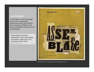 Junk	
  Sculpture	
  
“Junk	
  Sculpture”	
  and	
  “Assemblage”	
  
became	
  such	
  a	
  widespread	
  
phenomenon	
  that	
  in	
  1961	
  William	
  
Seitz	
  curated	
  an	
  exhibiRon	
  at	
  the	
  
Museum	
  of	
  Modern	
  Art	
  Rtled	
  The	
  Art	
  
of	
  Assemblage.	
  


  “Assemblage	
  has	
  become,	
  
  temporarily	
  at	
  least,	
  the	
  language	
  
  of	
  impaRent,	
  hypercriRcal,	
  and	
  
  anarchisRc	
  young	
  arRsts.”	
  
  William	
  Seitz,	
  1961	
  




                                                           William	
  SeRz,	
  the	
  Art	
  of	
  Assemblage,	
  Museum	
  of	
  Modern	
  Art,	
  19161	
  
 