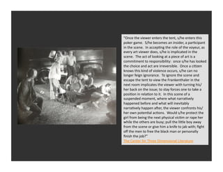 “Once	
  the	
  viewer	
  enters	
  the	
  tent,	
  s/he	
  enters	
  this	
  
poker	
  game.	
  	
  S/he	
  becomes	
  an	
  insider,	
  a	
  parRcipant	
  
in	
  the	
  scene.	
  	
  In	
  accepRng	
  the	
  role	
  of	
  the	
  voyeur,	
  as	
  
every	
  art	
  viewer	
  does,	
  s/he	
  is	
  implicated	
  in	
  the	
  
scene.	
  	
  The	
  act	
  of	
  looking	
  at	
  a	
  piece	
  of	
  art	
  is	
  a	
  
commitment	
  to	
  responsibility:	
  	
  once	
  s/he	
  has	
  looked	
  
the	
  choice	
  and	
  act	
  are	
  irreversible.	
  	
  Once	
  a	
  ciRzen	
  
knows	
  this	
  kind	
  of	
  violence	
  occurs,	
  s/he	
  can	
  no	
  
longer	
  feign	
  ignorance.	
  	
  To	
  ignore	
  the	
  scene	
  and	
  
escape	
  the	
  tent	
  to	
  view	
  the	
  Frankenthaler	
  in	
  the	
  
next	
  room	
  implicates	
  the	
  viewer	
  with	
  turning	
  his/
her	
  back	
  on	
  the	
  issue;	
  to	
  stay	
  forces	
  one	
  to	
  take	
  a	
  
posiRon	
  in	
  relaRon	
  to	
  it.	
  	
  In	
  this	
  scene	
  of	
  a	
  
suspended	
  moment,	
  where	
  what	
  narraRvely	
  
happened	
  before	
  and	
  what	
  will	
  inevitably	
  
narraRvely	
  happen	
  aver,	
  the	
  viewer	
  confronts	
  his/
her	
  own	
  potenRal	
  acRons.	
  	
  Would	
  s/he	
  protect	
  the	
  
girl	
  from	
  being	
  the	
  next	
  physical	
  vicRm	
  or	
  rape	
  her	
  
while	
  the	
  others	
  are	
  busy;	
  pull	
  the	
  liQle	
  boy	
  away	
  
from	
  the	
  scene	
  or	
  give	
  him	
  a	
  knife	
  to	
  jab	
  with;	
  ﬁght	
  
oﬀ	
  the	
  men	
  to	
  free	
  the	
  black	
  man	
  or	
  personally	
  
ﬁnish	
  the	
  job?”	
  	
  	
  
The	
  Center	
  for	
  Three	
  Dimensional	
  Literature	
  
 