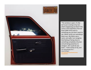“The	
  window	
  is	
  open.	
  It's	
  like	
  
we're	
  just	
  cruising	
  on	
  by,	
  but	
  
what's	
  happening	
  out	
  there?	
  The	
  
scene	
  is	
  from	
  Kienholz's	
  Five	
  Car	
  
Stud	
  (1969-­‐1972)	
  and	
  it's	
  
something	
  you	
  just	
  don't	
  want	
  to	
  
see.	
  White	
  racists	
  are	
  castraRng	
  a	
  
black	
  man.	
  My	
  father	
  was	
  a	
  
racist,	
  and	
  sadly	
  I	
  can	
  recognise	
  
that	
  feeling	
  of	
  being	
  close	
  to	
  
something	
  completely	
  inhuman	
  
and	
  yet	
  being	
  powerless	
  to	
  
change	
  it.	
  All	
  I	
  could	
  do	
  was	
  
leave	
  -­‐	
  I	
  had	
  to	
  drive	
  on	
  by,	
  and	
  
I'm	
  not	
  proud	
  of	
  it.”	
  
Edward	
  Allington	
  	
  
hQp://www.tate.org.uk/tateetc/issue4/
microtate4.htm	
  
 