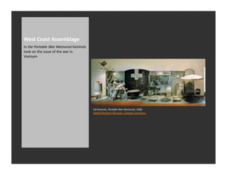 West	
  Coast	
  Assemblage	
  
In	
  the	
  Portable	
  War	
  Memorial	
  Keinholz	
  
took	
  on	
  the	
  issue	
  of	
  the	
  war	
  in	
  
Vietnam	
  




                                                           Ed	
  Kienholz,	
  Portable	
  War	
  Memorial,	
  1968	
  
                                                           Wallraf-­‐Richartz-­‐Museum,	
  Cologne,	
  Germany	
  
 
