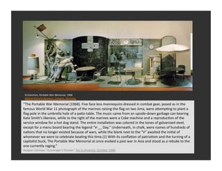 Ed	
  Kienholz,	
  Portable	
  War	
  Memorial,	
  1968	
  
 Wallraf-­‐Richartz-­‐Museum,	
  Cologne,	
  Germany	
  

“The	
  Portable	
  War	
  Memorial	
  (1968).	
  Five	
  face	
  less	
  mannequins	
  dressed	
  in	
  combat	
  gear,	
  posed	
  as	
  in	
  the	
  
famous	
  World	
  War	
  11	
  photograph	
  of	
  the	
  marines	
  raising	
  the	
  ﬂag	
  on	
  Iwo	
  Jima,	
  were	
  aQempRng	
  to	
  plant	
  a	
  
ﬂag	
  pole	
  in	
  the	
  umbrella	
  hole	
  of	
  a	
  paRo	
  table.	
  The	
  music	
  came	
  from	
  an	
  upside-­‐down	
  garbage	
  can	
  bearing	
  
Kate	
  Smith's	
  likeness,	
  while	
  to	
  the	
  right	
  of	
  the	
  marines	
  were	
  a	
  Coke	
  machine	
  and	
  a	
  reproducRon	
  of	
  the	
  
service	
  window	
  for	
  a	
  hot	
  dog	
  stand.	
  The	
  enRre	
  installaRon	
  was	
  colored	
  in	
  the	
  tones	
  of	
  galvanized	
  steel,	
  
except	
  for	
  a	
  menu	
  board	
  bearing	
  the	
  legend	
  "V-­‐__	
  Day."	
  Underneath,	
  in	
  chalk,	
  were	
  names	
  of	
  hundreds	
  of	
  
naRons	
  that	
  no	
  longer	
  existed	
  because	
  of	
  wars,	
  while	
  the	
  blank	
  next	
  to	
  the	
  "V"	
  awaited	
  the	
  iniRal	
  of	
  
whomever	
  we	
  were	
  to	
  celebrate	
  beaRng	
  this	
  Rme.(1)	
  With	
  its	
  conﬂaRon	
  of	
  patrioRsm	
  and	
  the	
  turning	
  of	
  a	
  
capitalist	
  buck,	
  The	
  Portable	
  War	
  Memorial	
  at	
  once	
  evoked	
  a	
  past	
  war	
  in	
  Asia	
  and	
  stood	
  as	
  a	
  rebuke	
  to	
  the	
  
one	
  currently	
  raging.”	
  
Reagan	
  Upshaw,	
  “Scavenger’s	
  Parade.”	
  Art	
  in	
  America.	
  October	
  1996	
  
 