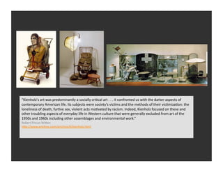 “Kienholz's	
  art	
  was	
  predominantly	
  a	
  socially	
  criRcal	
  art	
  .	
  .	
  .	
  it	
  confronted	
  us	
  with	
  the	
  darker	
  aspects	
  of	
  
contemporary	
  American	
  life.	
  Its	
  subjects	
  were	
  society's	
  vicRms	
  and	
  the	
  methods	
  of	
  their	
  vicRmizaRon:	
  the	
  
loneliness	
  of	
  death,	
  furRve	
  sex,	
  violent	
  acts	
  moRvated	
  by	
  racism.	
  Indeed,	
  Kienholz	
  focused	
  on	
  these	
  and	
  
other	
  troubling	
  aspects	
  of	
  everyday	
  life	
  in	
  Western	
  culture	
  that	
  were	
  generally	
  excluded	
  from	
  art	
  of	
  the	
  
1950s	
  and	
  1960s	
  including	
  other	
  assemblages	
  and	
  environmental	
  work.”	
  
Robert	
  Pincus-­‐WiQen	
  
hQp://www.artchive.com/artchive/K/kienholz.html	
  
 