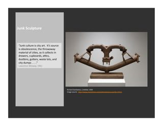 Junk	
  Sculpture	
  



 “Junk	
  culture	
  is	
  city	
  art.	
  	
  It’s	
  source	
  
 is	
  obsolescence,	
  the	
  throwaway	
  
 material	
  of	
  ciRes,	
  as	
  it	
  collects	
  in	
  
 drawers,	
  cupboards,	
  ahcs,	
  
 dustbins,	
  guQers,	
  waste	
  lots,	
  and	
  
 city	
  dumps	
  .	
  .	
  .	
  .”	
  
 Lawrence	
  Alloway,	
  1961	
  




                                                                    Richard	
  Stankwiecz,	
  UnNtled,	
  1958	
  
                                                                    Image	
  source:	
  	
  hQp://www.metroRmes.com/editorial/story.asp?id=13515	
  
 