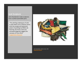 Junk	
  Sculpture	
  
John	
  Chamberlain	
  made	
  sculptures	
  
from	
  crushed	
  automobile	
  parts	
  

 “The	
  whirling	
  arabesques	
  of	
  color	
  
 in	
  wall	
  reliefs	
  such	
  as	
  Dolores	
  James	
  
 echo	
  the	
  energy	
  and	
  expressive	
  
 power	
  of	
  painRngs	
  by	
  Willem	
  de	
  
 Kooning;	
  the	
  heroic	
  scale	
  and	
  
 animated	
  diagonals	
  suggest	
  the	
  
 canvases	
  of	
  Franz	
  Kline”	
  
 Guggenheim	
  Museum	
  




                                                               John	
  Chamberlain,	
  Dolores	
  James,	
  1962	
  
                                                               Guggenheim	
  Museum	
  
 
