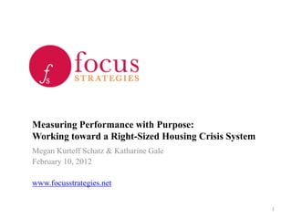 Measuring Performance with Purpose:
Working toward a Right-Sized Housing Crisis System
Megan Kurteff Schatz & Katharine Gale
February 10, 2012

www.focusstrategies.net


                                                     1
 