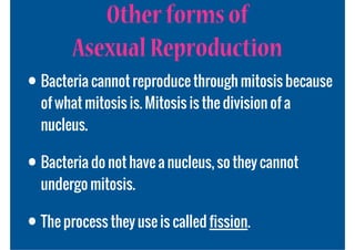 Other forms of
        Asexual Reproduction
• Bacteria cannot reproduce through mitosis because
  of what mitosis is. Mitosis is the division of a
  nucleus.

• Bacteria do not have a nucleus, so they cannot
  undergo mitosis.

• The process they use is called fission.
 