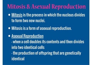 Mitosis & Asexual Reproduction
• Mitosis is the process in which the nucleus divides
  to form two new nuclei.

• Mitosis is a form of asexual reproduction.
• Asexual Reproduction
  - when a cell doubles its contents and then divides
  into two identical cells
  - the production of offspring that are genetically
  identical
 