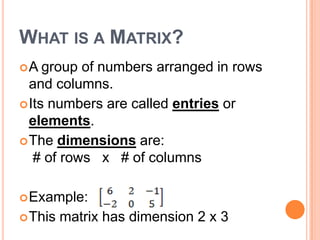 WHAT IS A MATRIX?
A   group of numbers arranged in rows
  and columns.
 Its numbers are called entries or
  elements.
 The dimensions are:
   # of rows x # of columns

 Example:
 This   matrix has dimension 2 x 3
 