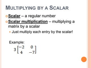 MULTIPLYING BY A SCALAR
 Scalar  – a regular number
 Scalar multiplication – multiplying a
  matrix by a scalar
     Just multiply each entry by the scalar!

  Example:
 