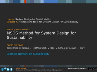 course System Design for Sustainability
Subject 4. Methods and tools for System Design for Sustainability


learning resource 4.1
MSDS Method for System Design for
Sustainability
carlo vezzoli
politecnico di milano . INDACO dpt. . DIS . School of design . Italy

Learning Network on Sustainability




        Carlo Vezzoli                                                           AH-DESIGN, EU PROJECT
        Politecnico di Milano / INDACO dept. / DIS / School of Design / Italy
 