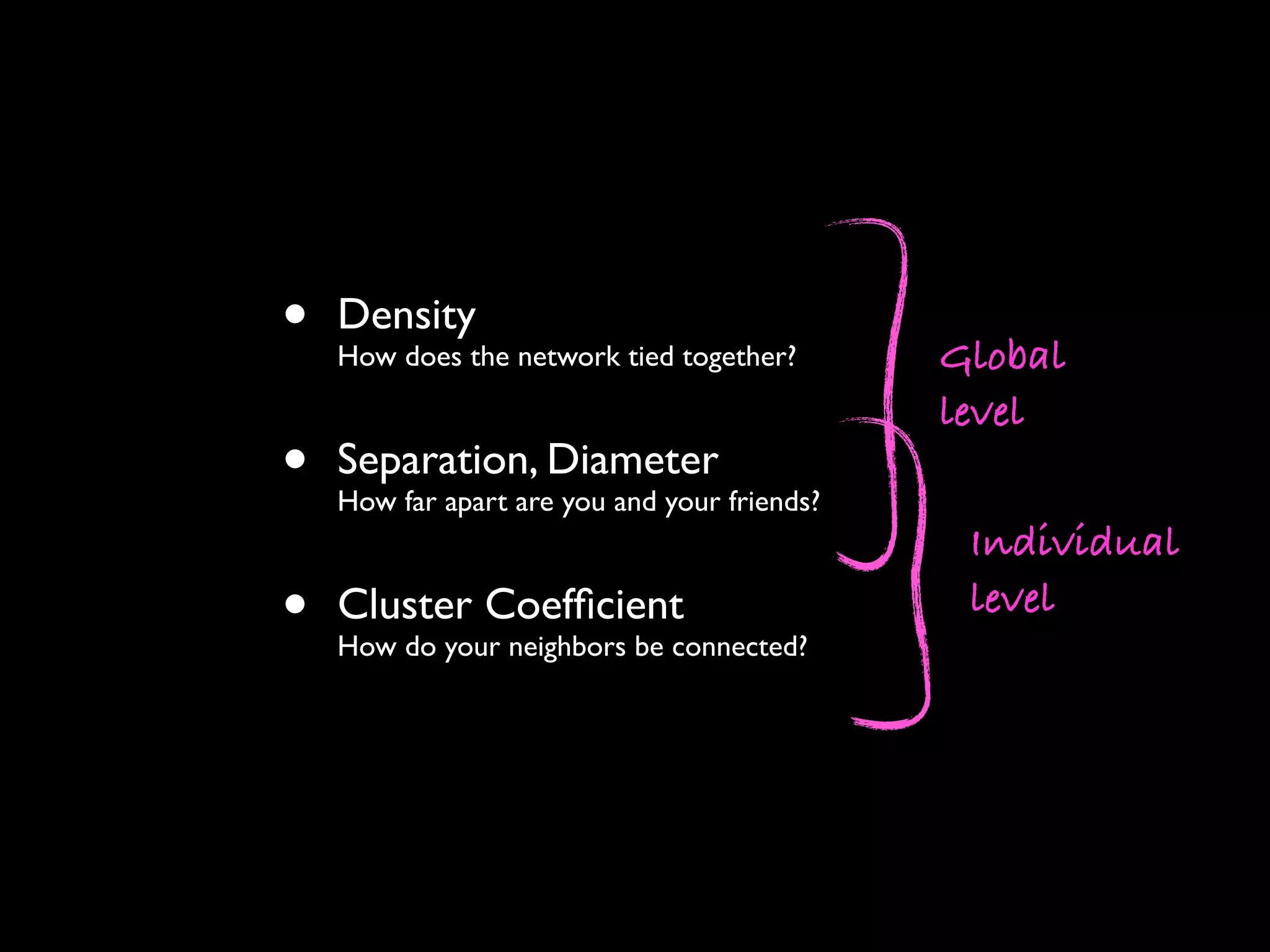 • Density How does the network tied together? • Separation, Diameter How far apart are you and your friends? • Cluster Coefﬁcient How do your neighbors be connected? Individual level Global level 