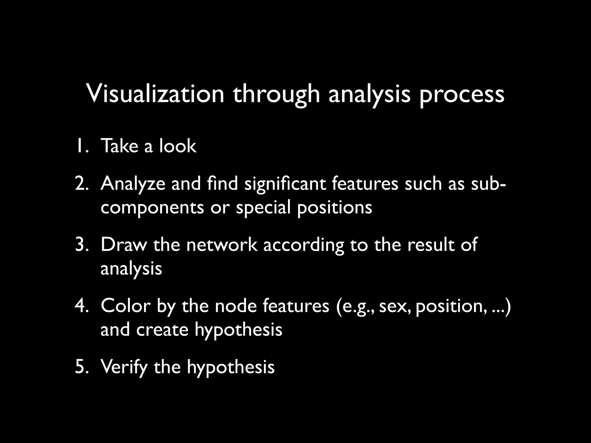 Visualization through analysis process 1. Take a look 2. Analyze and ﬁnd signiﬁcant features such as sub- components or special positions 3. Draw the network according to the result of analysis 4. Color by the node features (e.g., sex, position, ...) and create hypothesis 5. Verify the hypothesis 