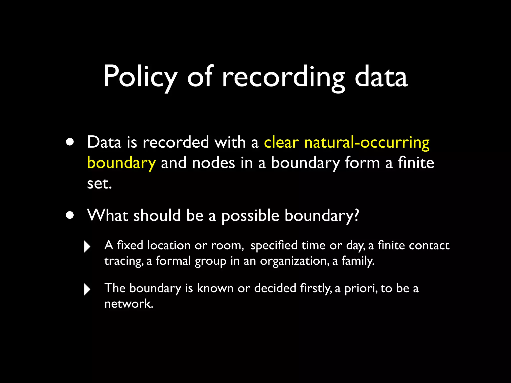 • Data is recorded with a clear natural-occurring boundary and nodes in a boundary form a ﬁnite set. • What should be a possible boundary? ‣ A ﬁxed location or room, speciﬁed time or day, a ﬁnite contact tracing, a formal group in an organization, a family. ‣ The boundary is known or decided ﬁrstly, a priori, to be a network. Policy of recording data 