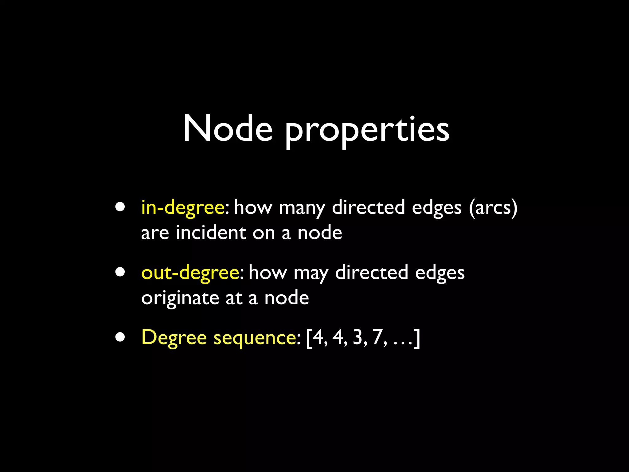 • in-degree: how many directed edges (arcs) are incident on a node • out-degree: how may directed edges originate at a node • Degree sequence: [4, 4, 3, 7, …] Node properties 