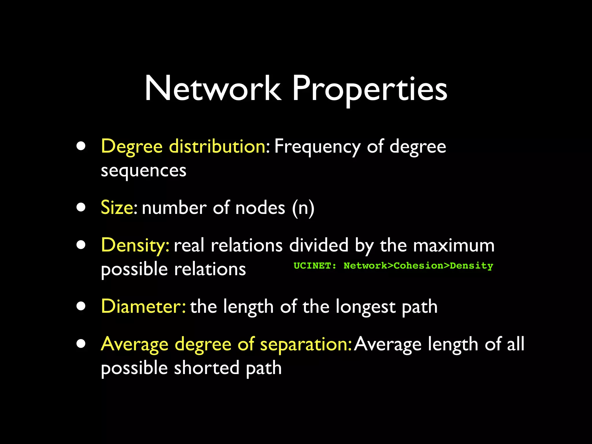 Network Properties • Degree distribution: Frequency of degree sequences • Size: number of nodes (n) • Density: real relations divided by the maximum possible relations • Diameter: the length of the longest path • Average degree of separation:Average length of all possible shorted path UCINET: Network>Cohesion>Density 