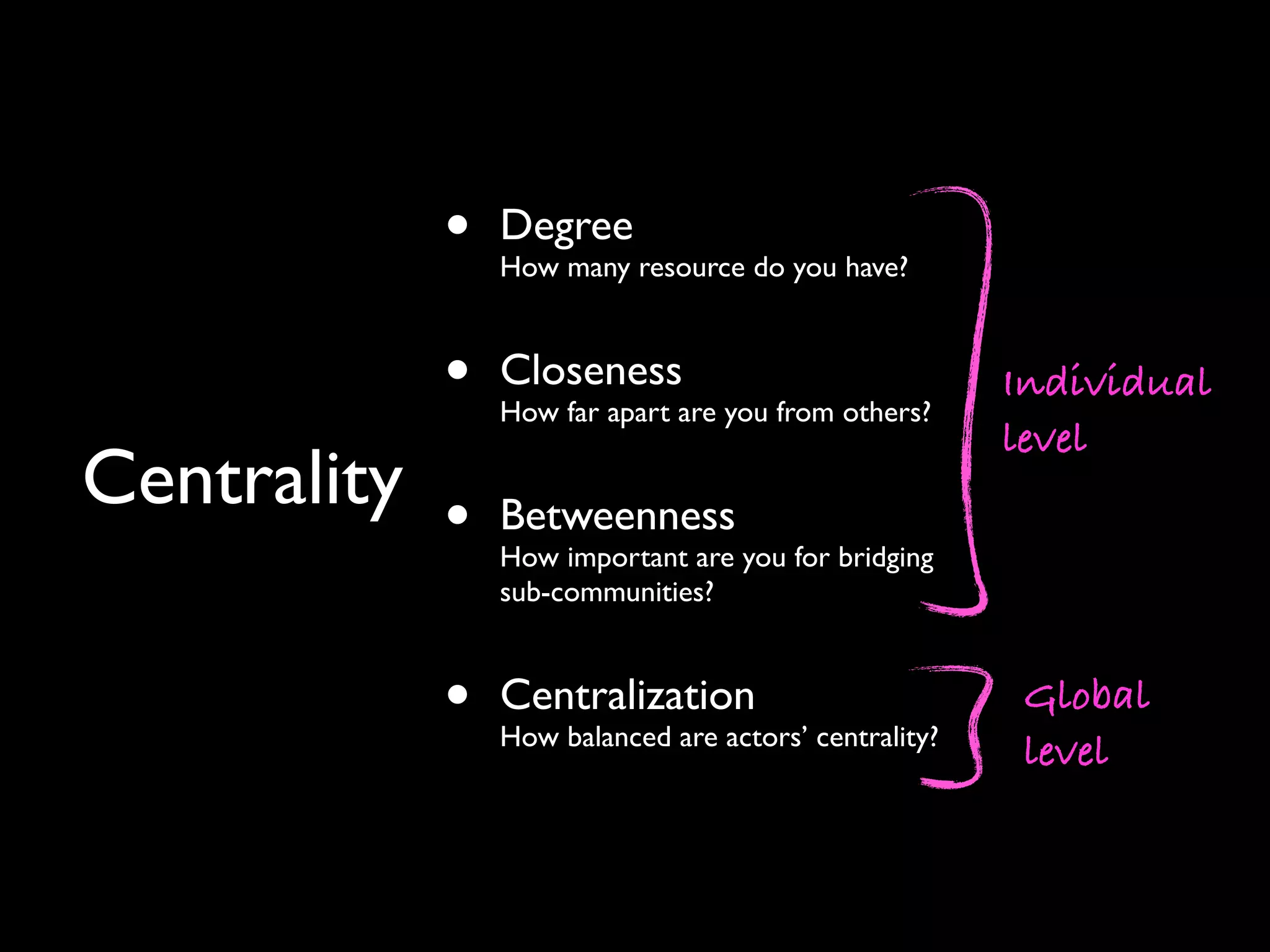 • Degree How many resource do you have? • Closeness How far apart are you from others? • Betweenness How important are you for bridging sub-communities? • Centralization How balanced are actors’ centrality? Centrality Individual level Global level 